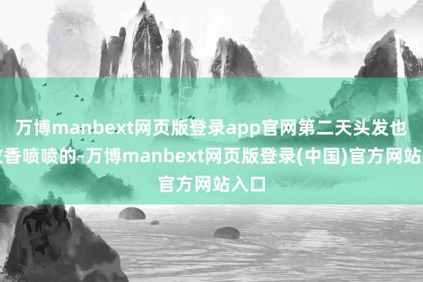 万博manbext网页版登录app官网第二天头发也如故香喷喷的-万博manbext网页版登录(中国)官方网站入口
