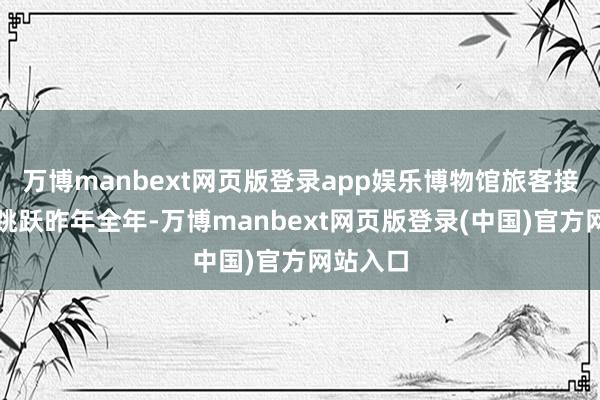 万博manbext网页版登录app娱乐博物馆旅客接待量已跳跃昨年全年-万博manbext网页版登录(中国)官方网站入口