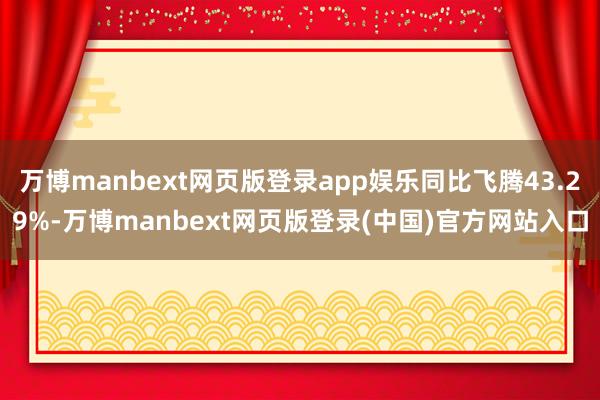 万博manbext网页版登录app娱乐同比飞腾43.29%-万博manbext网页版登录(中国)官方网站入口