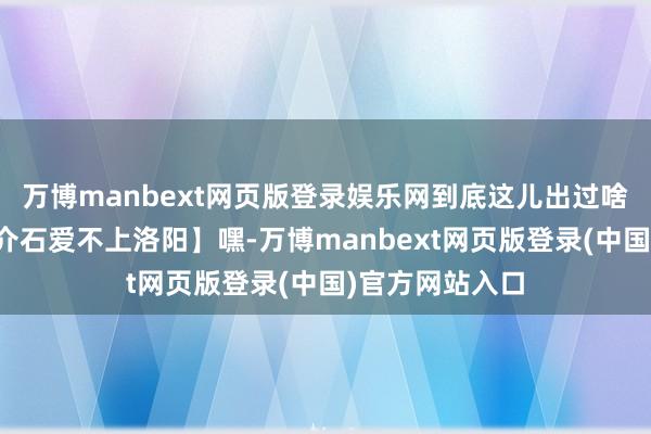 万博manbext网页版登录娱乐网到底这儿出过啥事儿呀？【蒋介石爱不上洛阳】嘿-万博manbext网页版登录(中国)官方网站入口