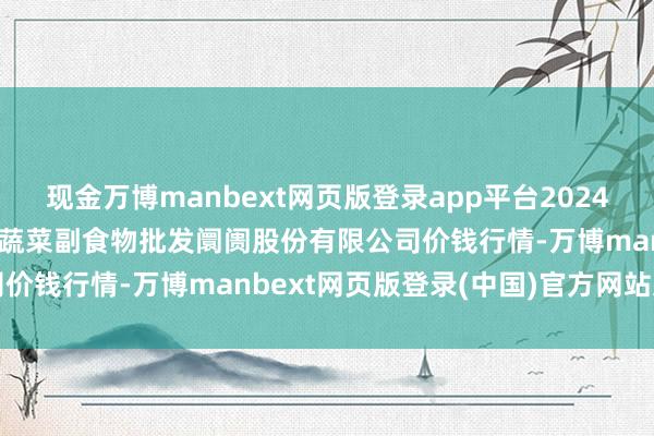 现金万博manbext网页版登录app平台2024年11月17日青岛抚顺道蔬菜副食物批发阛阓股份有限公司价钱行情-万博manbext网页版登录(中国)官方网站入口
