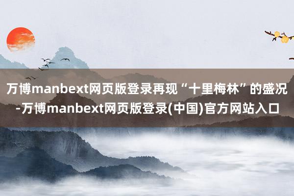 万博manbext网页版登录再现“十里梅林”的盛况-万博manbext网页版登录(中国)官方网站入口