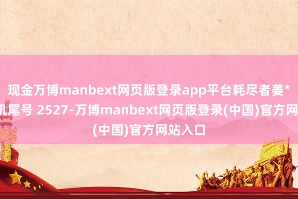 现金万博manbext网页版登录app平台耗尽者姜**（手机尾号 2527-万博manbext网页版登录(中国)官方网站入口