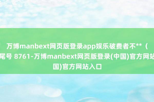 万博manbext网页版登录app娱乐破费者不**（手机尾号 8761-万博manbext网页版登录(中国)官方网站入口
