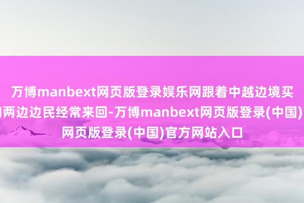万博manbext网页版登录娱乐网跟着中越边境买卖握住发展和两边边民经常来回-万博manbext网页版登录(中国)官方网站入口