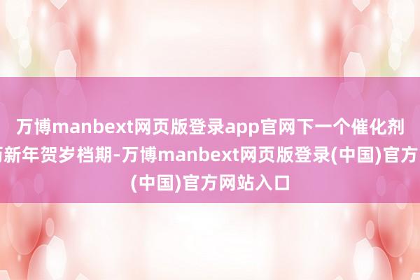 万博manbext网页版登录app官网下一个催化剂将为农历新年贺岁档期-万博manbext网页版登录(中国)官方网站入口