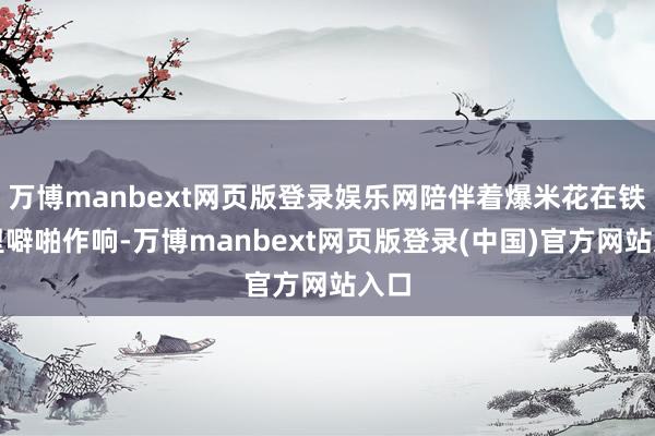 万博manbext网页版登录娱乐网陪伴着爆米花在铁锅里噼啪作响-万博manbext网页版登录(中国)官方网站入口